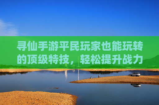 寻仙手游平民玩家也能玩转的顶级特技,轻松提升战力不烧钱!