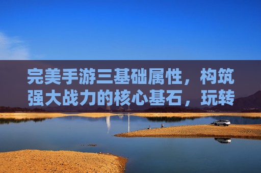 完美手游三基础属性,构筑强大战力的核心基石,玩转指尖的终极策略