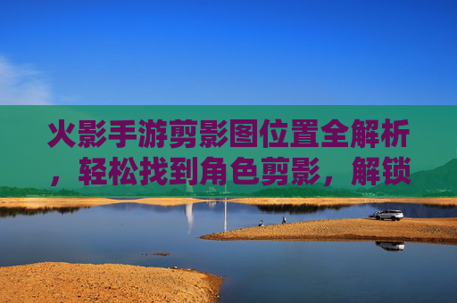 火影手游剪影图位置全解析，轻松找到角色剪影，解锁外观细节全攻略