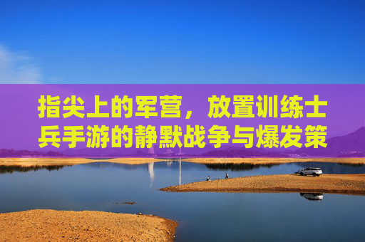 指尖上的军营，放置训练士兵手游的静默战争与爆发策略，指尖上的军营，放置训练士兵手游的静默战争与爆发策略
