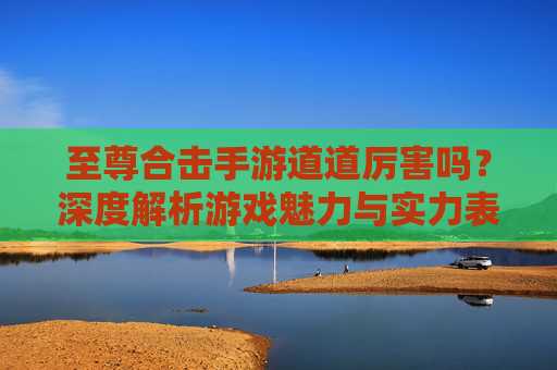至尊合击手游道道厉害吗?深度解析游戏魅力与实力表现