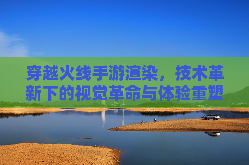 穿越火线手游渲染，技术革新下的视觉革命与体验重塑，穿越火线手游渲染，技术革新下的视觉革命与体验重塑