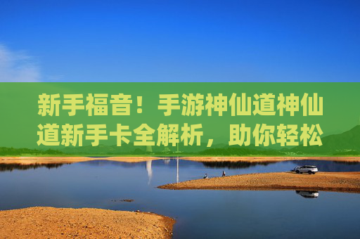 新手福音！手游神仙道神仙道新手卡全解析，助你轻松上手仙侠世界