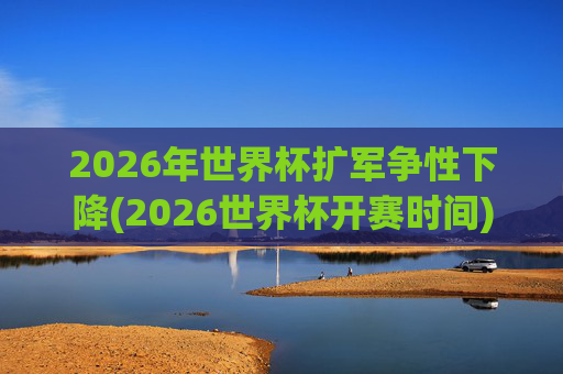 2026年世界杯扩军争性下降(2026世界杯开赛时间)2026年世界杯扩军争议下降（开赛时间相关）