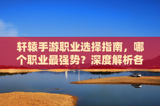 轩辕手游职业选择指南，哪个职业最强势？深度解析各职业优劣势与推荐，轩辕手游职业选择指南，深度解析各职业优劣势与最强职业推荐