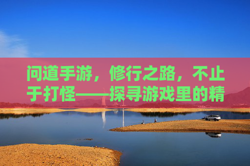 问道手游，修行之路，不止于打怪——探寻游戏里的精神内核与生活启示，问道手游，修行之路不止于打怪——探寻游戏里的精神内核与生活启示