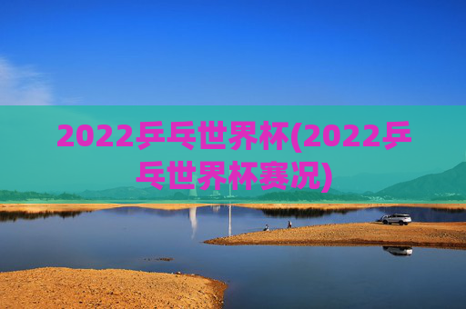 2022乒乓世界杯(2022乒乓世界杯赛况)