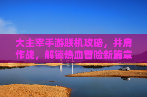 大主宰手游联机攻略，并肩作战，解锁热血冒险新篇章，大主宰手游联机攻略，并肩作战，解锁热血冒险新篇章