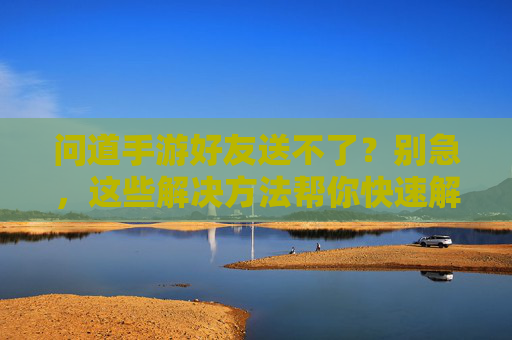 问道手游好友送不了？别急，这些解决方法帮你快速解决！