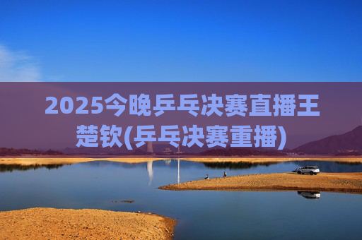 2025今晚乒乓决赛直播王楚钦(乒乓决赛重播)