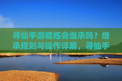 寻仙手游精炼会继承吗？继承规则与操作详解，寻仙手游精炼会继承吗？继承规则与操作详解