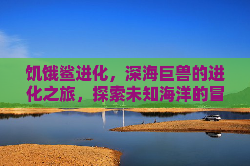 饥饿鲨进化,深海巨兽的进化之旅,探索未知海洋的冒险盛宴,饥饿鲨进化,深海巨兽的进化之旅,探索未知海洋的冒险盛宴
