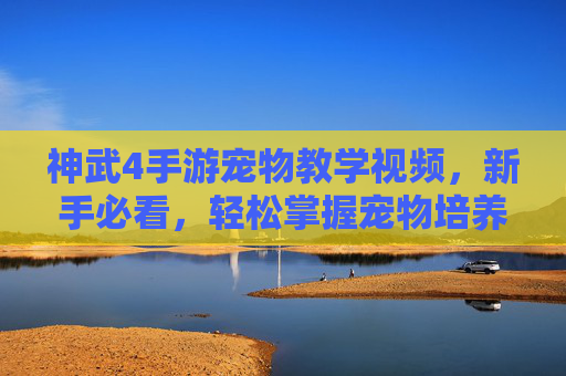 神武4手游宠物教学视频，新手必看，轻松掌握宠物培养技巧，提升战斗效率！
