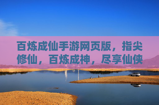 百炼成仙手游网页版，指尖修仙，百炼成神，尽享仙侠风韵，百炼成仙手游网页版，指尖修仙，百炼成神，尽享仙侠风韵