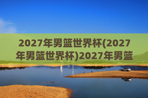 2027年男篮世界杯(2027年男篮世界杯)2027年男篮世界杯，全球篮球盛事开启新篇章