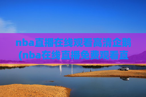 nba直播在线观看高清企鹅(nba在线直播免费观看直播)NBA直播在线观看高清,免费企鹅平台直播观看