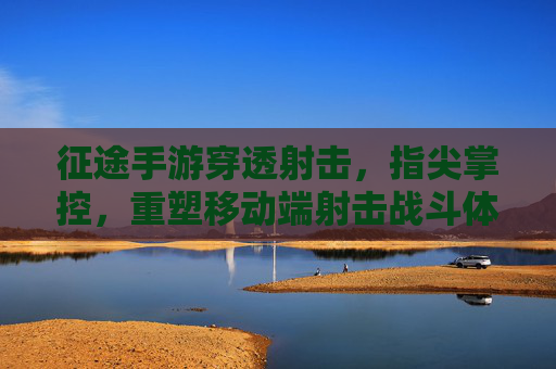 征途手游穿透射击，指尖掌控，重塑移动端射击战斗体验，征途手游，穿透射击，指尖掌控，重塑移动端射击战斗体验