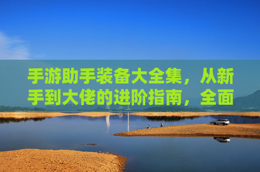 手游助手装备大全集，从新手到大佬的进阶指南，全面解析各装备属性与搭配策略