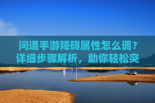 问道手游障碍属性怎么调?详细步骤解析,助你轻松突破障碍!问道手游障碍属性调整步骤详解,助你轻松突破障碍