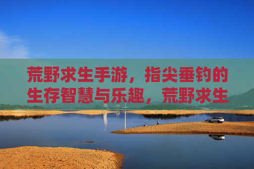 荒野求生手游，指尖垂钓的生存智慧与乐趣，荒野求生手游，指尖垂钓的生存智慧与乐趣