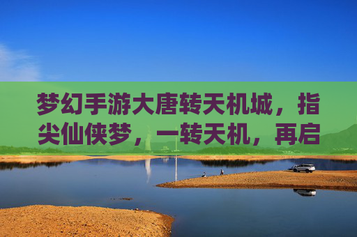 梦幻手游大唐转天机城,指尖仙侠梦,一转天机,再启大唐新篇