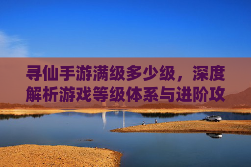 寻仙手游满级多少级,深度解析游戏等级体系与进阶攻略