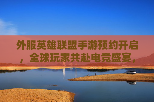 外服英雄联盟手游预约开启，全球玩家共赴电竞盛宴，预约通道详解与体验期待