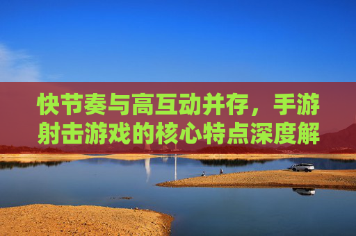 快节奏与高互动并存，手游射击游戏的核心特点深度解析