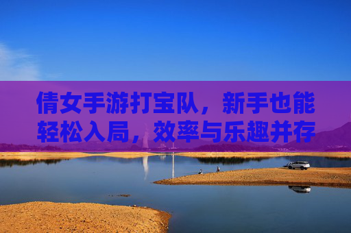 倩女手游打宝队,新手也能轻松入局,效率与乐趣并存?倩女手游打宝队,新手也能轻松入局,效率与乐趣兼得?
