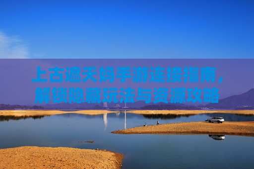 上古遮天妈手游连接指南,解锁隐藏玩法与资源攻略
