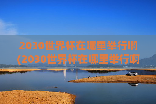2030世界杯在哪里举行啊(2030世界杯在哪里举行啊)2030世界杯在哪里举行？