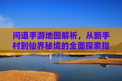 问道手游地图解析,从新手村到仙界秘境的全面探索指南,问道手游地图解析,从新手村到仙界秘境的全面探索指南
