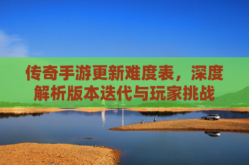 传奇手游更新难度表，深度解析版本迭代与玩家挑战