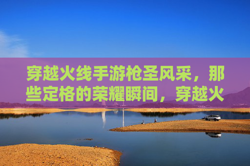 穿越火线手游枪圣风采,那些定格的荣耀瞬间,穿越火线手游枪圣风采,那些定格的荣耀瞬间