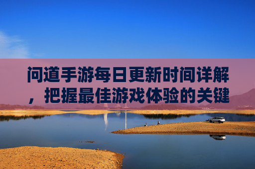 问道手游每日更新时间详解，把握最佳游戏体验的关键时刻