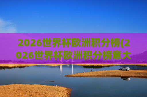 2026世界杯欧洲积分榜(2026世界杯欧洲积分榜意大利)2026世界杯欧洲积分榜,意大利队积分及欧洲球队排名情况