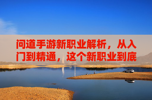 问道手游新职业解析,从入门到精通,这个新职业到底好不好玩?玩家深度体验分享,问道手游新职业解析,从入门到精通,这个新职业到底好不好玩?玩家深度体验分享