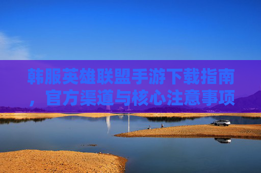 韩服英雄联盟手游下载指南，官方渠道与核心注意事项，韩服英雄联盟手游下载指南，官方渠道与核心注意事项