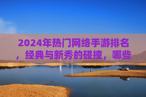 2024年热门网络手游排名，经典与新秀的碰撞，哪些游戏持续领跑玩家市场？2024热门网络手游排名，经典与新秀碰撞，哪些游戏持续领跑玩家市场？