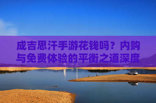 成吉思汗手游花钱吗？内购与免费体验的平衡之道深度解析，成吉思汗手游花钱吗？内购与免费体验的平衡之道深度解析