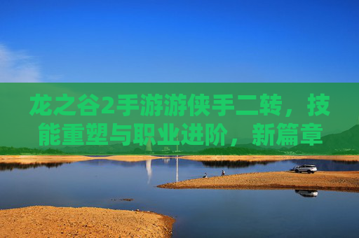 龙之谷2手游游侠手二转，技能重塑与职业进阶，新篇章的开启