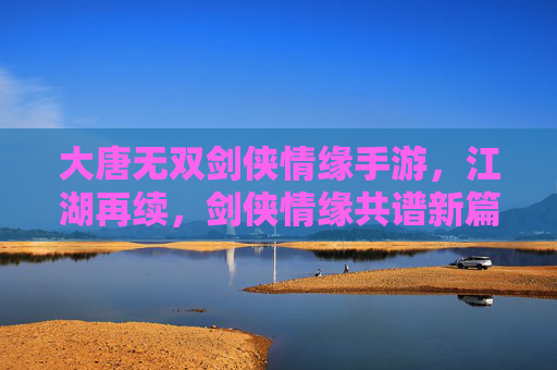 大唐无双剑侠情缘手游，江湖再续，剑侠情缘共谱新篇，大唐无双剑侠情缘手游，江湖再续，剑侠情缘共谱新篇