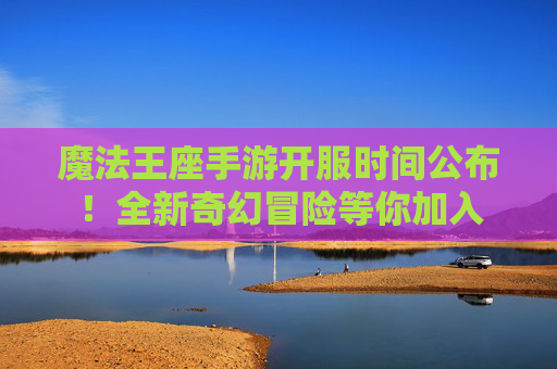 魔法王座手游开服时间公布！全新奇幻冒险等你加入