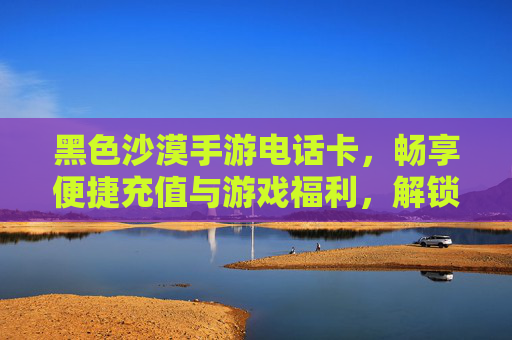 黑色沙漠手游电话卡，畅享便捷充值与游戏福利，解锁全新游戏体验，黑色沙漠手游电话卡，便捷充值享福利，解锁全新游戏体验