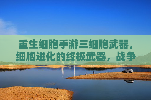 重生细胞手游三细胞武器，细胞进化的终极武器，战争策略的全新突破，重生细胞手游三细胞武器，细胞进化的终极武器，战争策略的全新突破