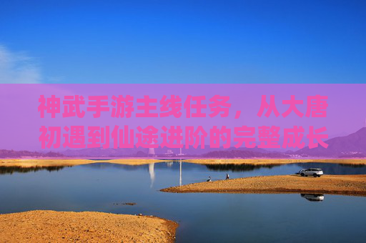 神武手游主线任务,从大唐初遇到仙途进阶的完整成长路径