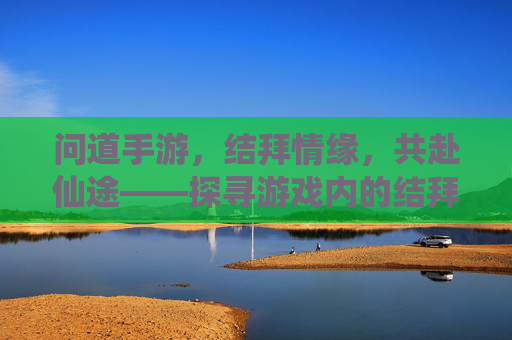 问道手游，结拜情缘，共赴仙途——探寻游戏内的结拜系统与意义