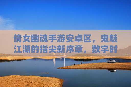 倩女幽魂手游安卓区，鬼魅江湖的指尖新序章，数字时代的幽魂奇遇，倩女幽魂手游安卓区，鬼魅江湖的指尖新序章，数字时代的幽魂奇遇