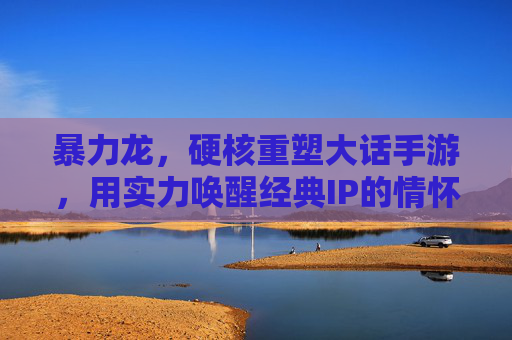暴力龙，硬核重塑大话手游，用实力唤醒经典IP的情怀与活力