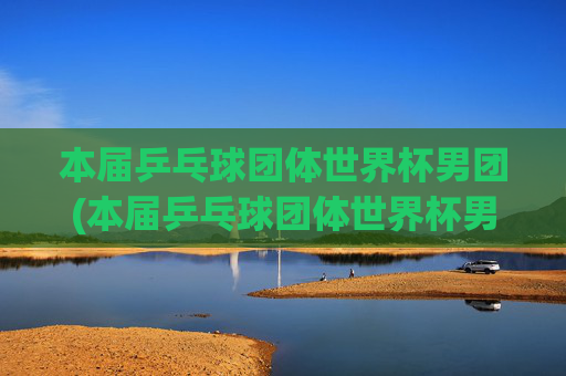 本届乒乓球团体世界杯男团(本届乒乓球团体世界杯男团决赛)